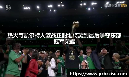 热火与凯尔特人激战正酣谁将笑到最后争夺东部冠军荣耀