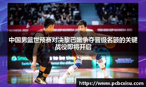 中国男篮世预赛对决黎巴嫩争夺晋级名额的关键战役即将开启